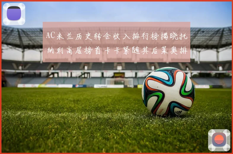 AC米兰历史转会收入排行榜揭晓托纳利高居榜首卡卡紧随其后莱奥排名第四