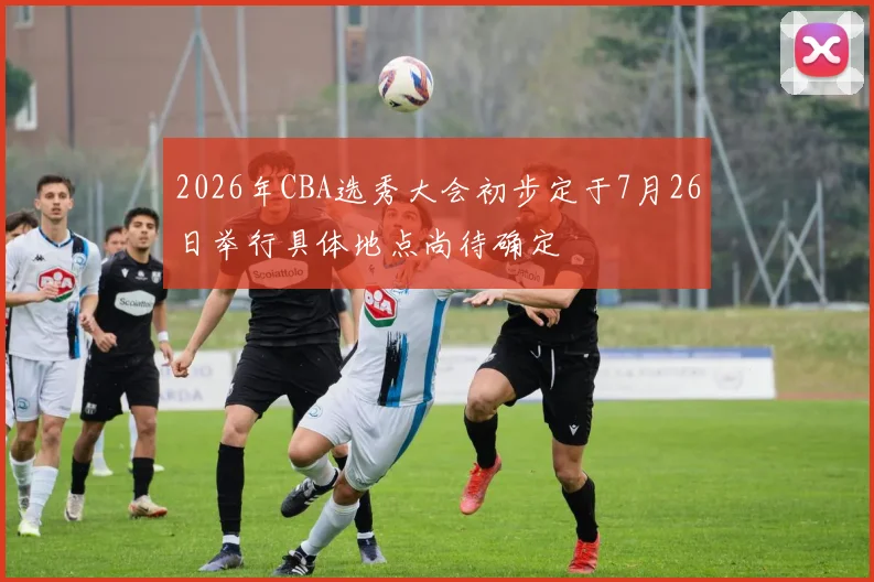 2026年CBA选秀大会初步定于7月26日举行具体地点尚待确定