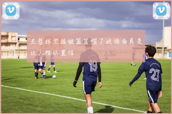 王哲林空接被篮筐帽了这场面真是让人难以置信