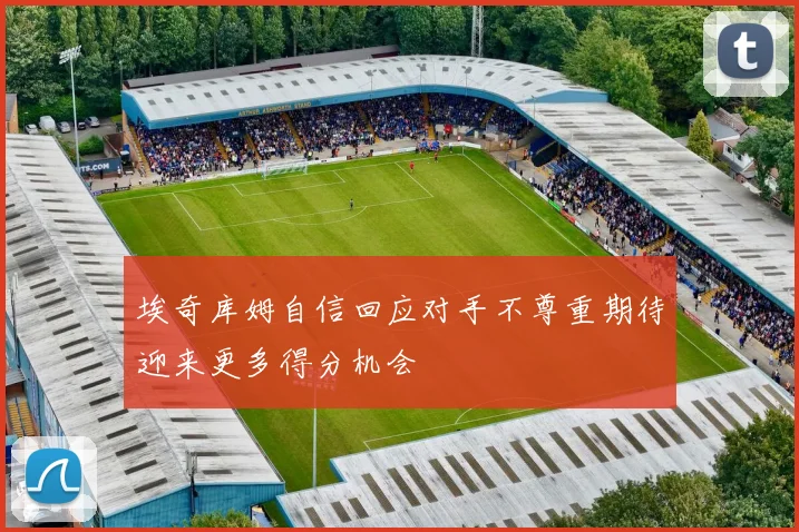 埃奇库姆自信回应对手不尊重期待迎来更多得分机会