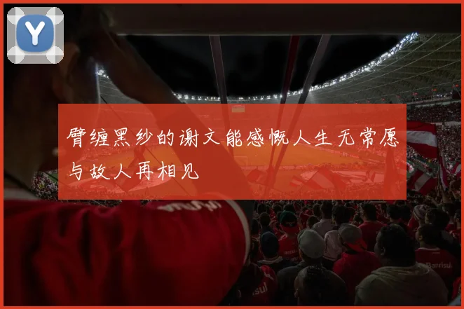臂缠黑纱的谢文能感慨人生无常愿与故人再相见