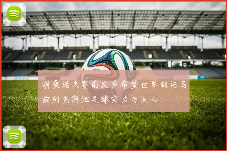 胡桑诺夫赛前发声希望世界铭记乌兹别克斯坦足球实力与决心