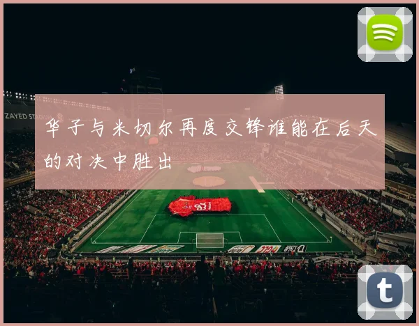 华子与米切尔再度交锋谁能在后天的对决中胜出