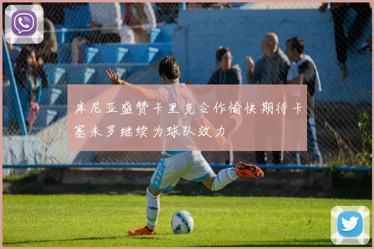 库尼亚盛赞卡里克合作愉快期待卡塞米罗继续为球队效力