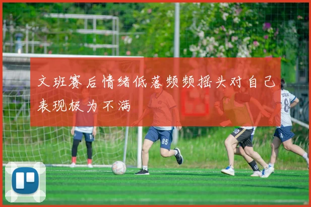 文班赛后情绪低落频频摇头对自己表现极为不满