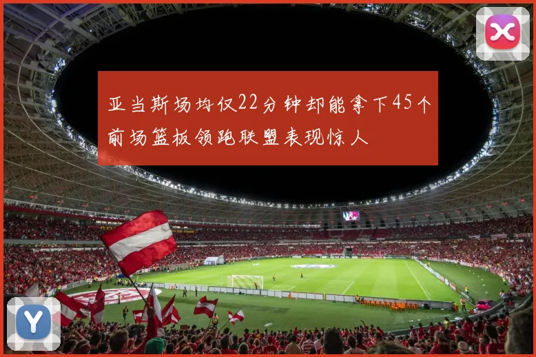 亚当斯场均仅22分钟却能拿下45个前场篮板领跑联盟表现惊人