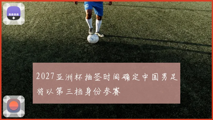 2027亚洲杯抽签时间确定中国男足将以第三档身份参赛