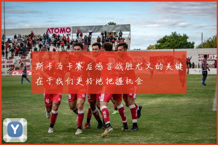斯卡马卡赛后感言战胜尤文的关键在于我们更好地把握机会
