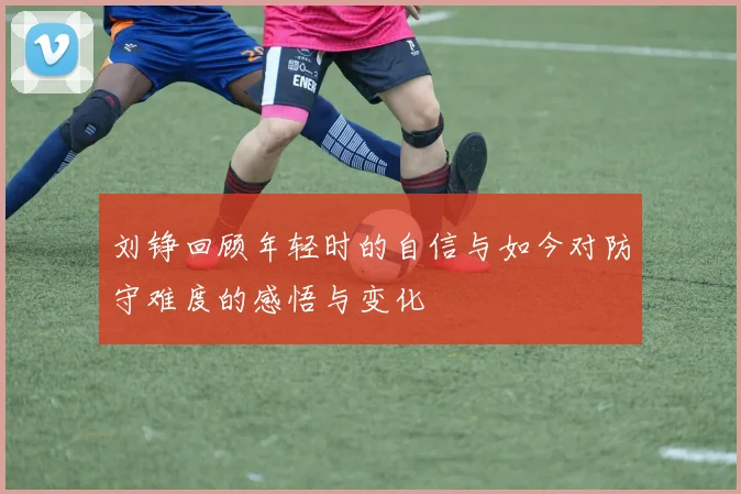 刘铮回顾年轻时的自信与如今对防守难度的感悟与变化