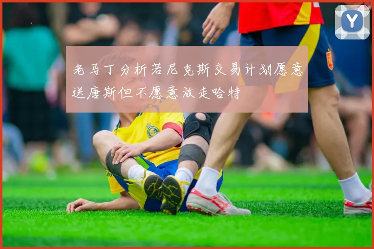 老马丁分析若尼克斯交易计划愿意送唐斯但不愿意放走哈特