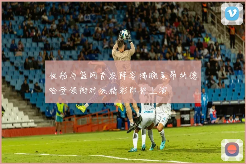 快船与篮网首发阵容揭晓莱昂纳德哈登领衔对决精彩即将上演