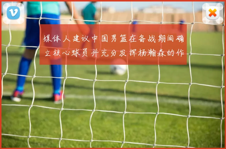 媒体人建议中国男篮在备战期间确立核心球员并充分发挥杨瀚森的作用