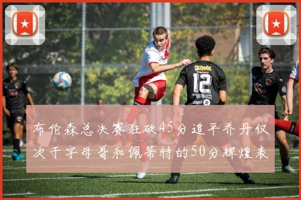 布伦森总决赛狂砍45分追平乔丹仅次于字母哥和佩蒂特的50分辉煌表现