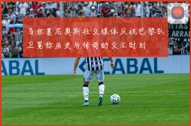 马尔基尼奥斯社交媒体庆祝巴黎队卫冕称历史与传奇的交汇时刻