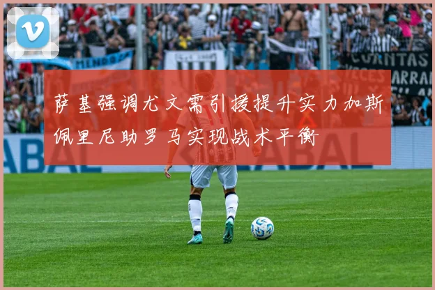 萨基强调尤文需引援提升实力加斯佩里尼助罗马实现战术平衡
