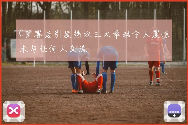 C罗赛后引发热议三大举动令人震惊未与任何人交流