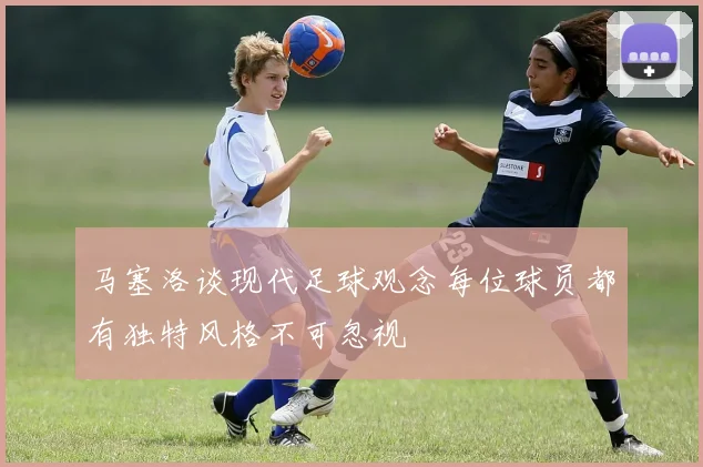 马塞洛谈现代足球观念每位球员都有独特风格不可忽视