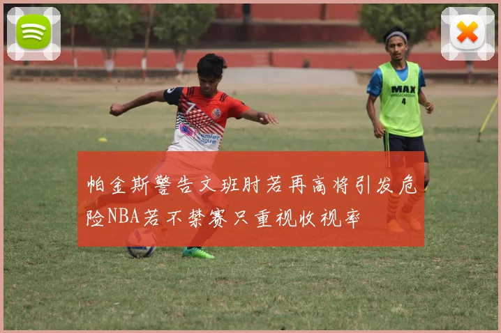 帕金斯警告文班肘若再高将引发危险NBA若不禁赛只重视收视率