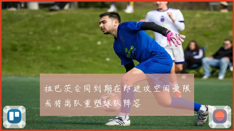 祖巴茨合同到期在即进攻空间受限或将离队重塑球队阵容