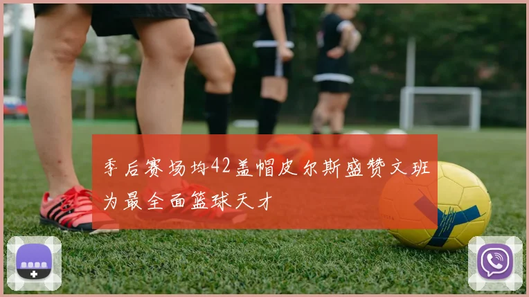 季后赛场均42盖帽皮尔斯盛赞文班为最全面篮球天才