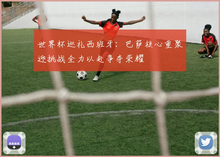 世界杯巡礼西班牙：巴萨核心重聚迎挑战全力以赴争夺荣耀