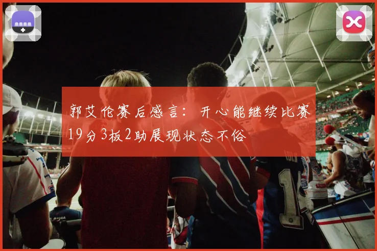 郭艾伦赛后感言：开心能继续比赛19分3板2助展现状态不俗