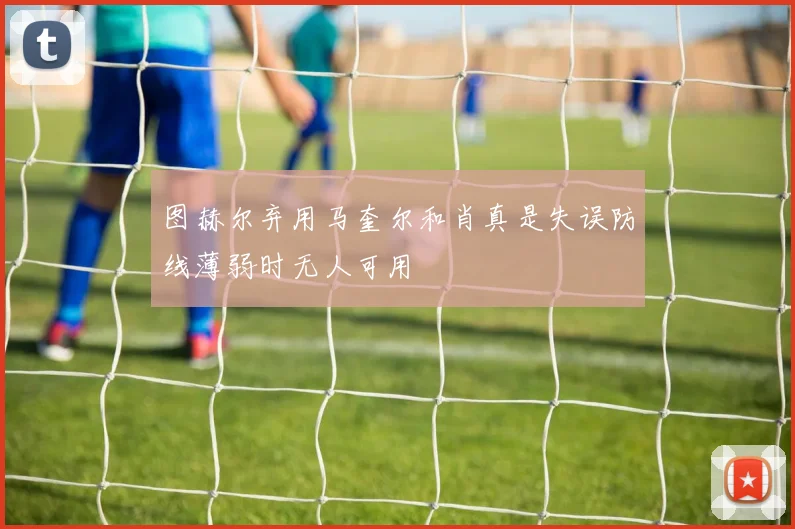 图赫尔弃用马奎尔和肖真是失误防线薄弱时无人可用