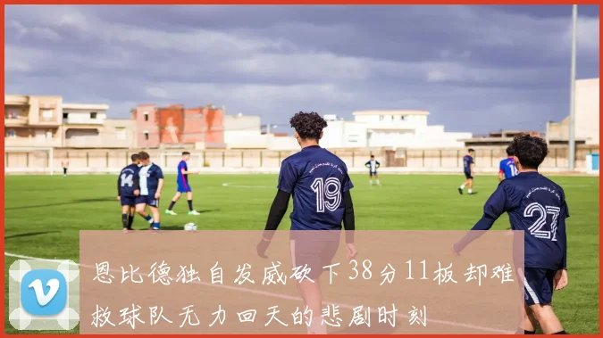 恩比德独自发威砍下38分11板却难救球队无力回天的悲剧时刻