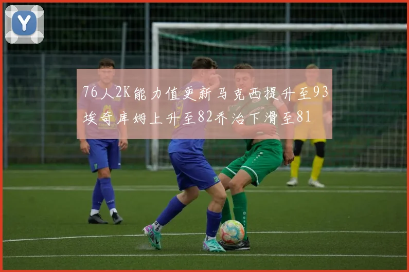 76人2K能力值更新马克西提升至93埃奇库姆上升至82乔治下滑至81