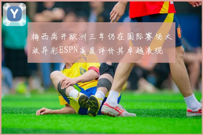 梅西离开欧洲三年仍在国际赛场大放异彩ESPN高度评价其卓越表现