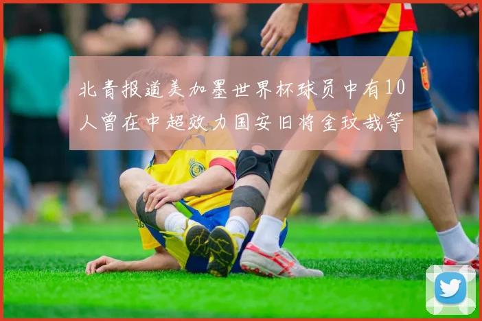 北青报道美加墨世界杯球员中有10人曾在中超效力国安旧将金玟哉等三人入选