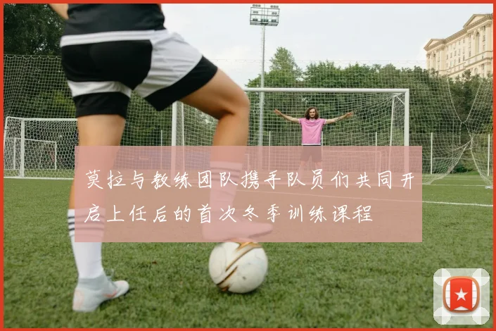 莫拉与教练团队携手队员们共同开启上任后的首次冬季训练课程