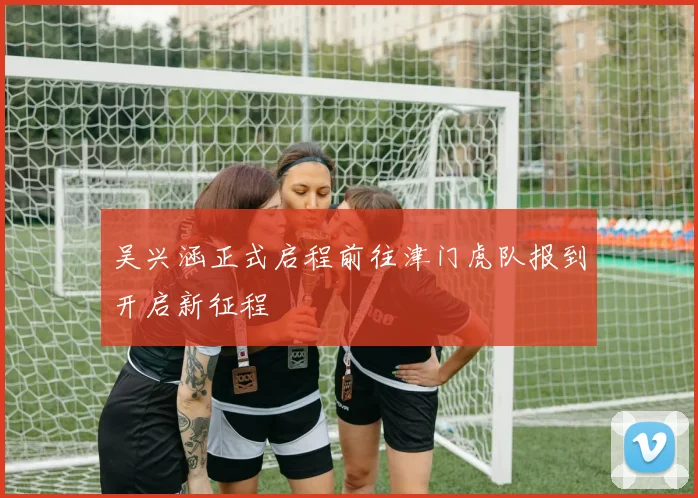 吴兴涵正式启程前往津门虎队报到开启新征程