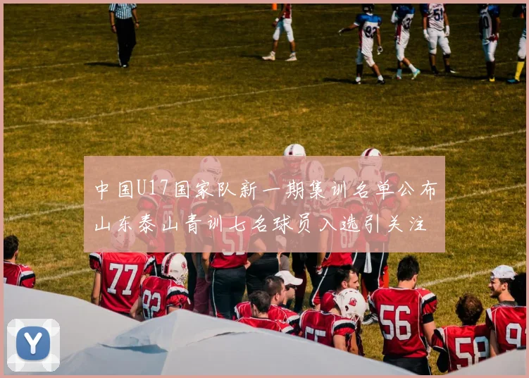 中国U17国家队新一期集训名单公布山东泰山青训七名球员入选引关注