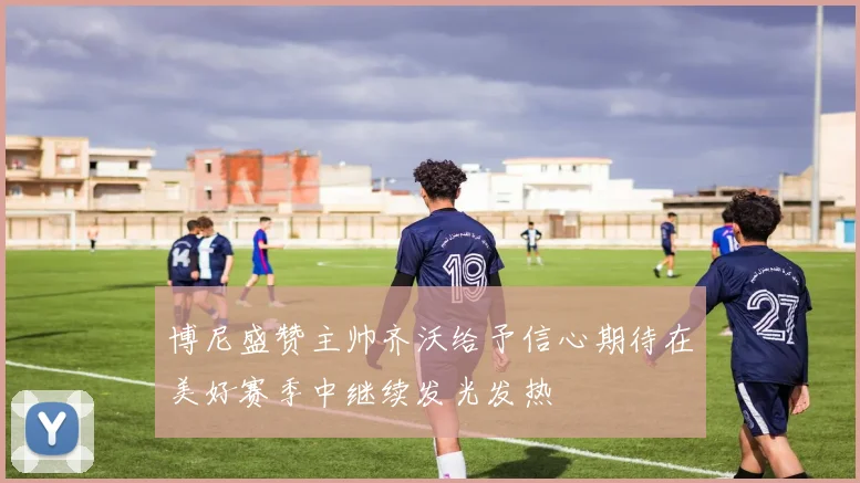 博尼盛赞主帅齐沃给予信心期待在美好赛季中继续发光发热