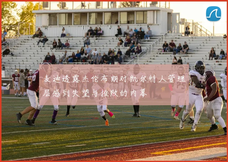 麦迪透露杰伦布朗对凯尔特人管理层感到失望与挫败的内幕
