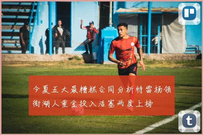 今夏五大最糟糕合同分析特雷杨领衔湖人重金投入活塞两度上榜